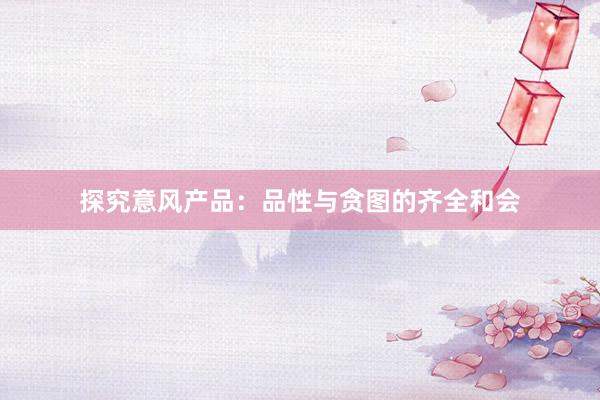 探究意风产品：品性与贪图的齐全和会