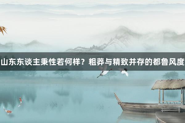 山东东谈主秉性若何样？粗莽与精致并存的都鲁风度